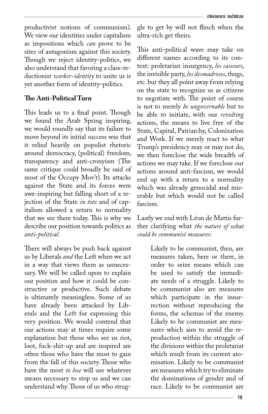 ist notions of communism).
‘our identities under capitalism
positions which can prove to be
sites of antagonism against this society.
Though we reject identity-politics, we
also understand that favoring a class-re~
uctionist wworker-identity to unite us is
yet another form of identity-politics.

 

  

‘The Anti-Political Turn

‘This leads us to a final point. Though
we found the Arab Spring inspiring,
‘we would roundly say that its failure to
move beyond its initial success was that
it relied heavily on populist rhetoric
around democracy, (political) freedom,
‘transparency and anti-cronyism (The
same critique could broadly be said of
most of the Occupy Mov’) Its attacks
against the State and its forces were
awe-inspiring but falling short of a re~
jection of the State in toro and of cap-
italism allowed a return to normality
that we see there today. This is why we
describe our position towards polities as
anti-political.

  

‘There will always be push back against
us by Liberals and the Left when we act
in a way that views them as unneces-
sary. We will be called upon to explain
our position and how it could be con-
structive or productive. Such debate
is ultimately meaningless. Some of us
have already been attacked by Lib-
crals and the Left for expressing this
very position, We would contend that
‘our actions may at times require some
explanation but those who see us riot,
loot, fuck-shit-up and are inspired are
‘often those who have the most to gain
from the fall of this society. Those who
have the most fo fore will use whatever
means necessary to stop us and we can
understand why. Those of us who strug-

  

 

  

icons inétas
‘h when the

 

ale to get by will not
ultra-rich get thei

 

‘This anti-political wave may take on
different names according to its con-
text: proletarian insurgency, les cassewrs,
the invisible party, las desmadrosos, thugs,
tc. but they all point away from relying
on the state to recognize us as citizens
to negotiate with. The point of course
is not to merely be ungovernable but to
be able to initiate, with our revolting
actions, the means to live free of the
State, Capital, Patriarchy, Colonization
and Work. If we merely react to what
‘Trump's presidency may or may not do,
wwe then foreclose the wide breadth of
actions we may take. If we foreclose our
actions around anti-fascism, we would
end up with a return to a norm:
which was already genocidal and
rable but which would not be called
fascism,

  

Lastly we end with Léon de Mattis far-
ther clarifying what the nature of what
«could be communist measures

 

Likely to be communist, then, are
measures taken, here or there, in
order to seize means which can
be used to satisfy the immedi-
ate needs of a struggle. Likely to
be communist also are measures
which participate in the insur-
rection without reproducing the
forms, the schemas of the enemy.
Likely to be communist are mea-
sures which aim to avoid the re-
production within the struggle of
the divisions within the proletariat
which result from its current ato-
misation. Likely to be communist
are measures which try to eliminate
the dominations of gender and of
race. Likely to be communist are

8
